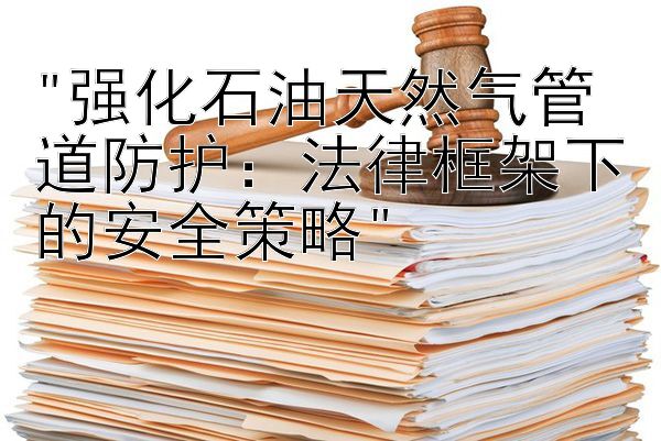 强化石油天然气管道防护：法律框架下的安全策略