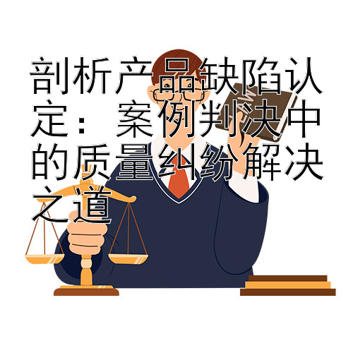 剖析产品缺陷认定：案例判决中的质量纠纷解决之道