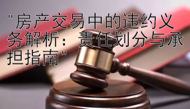 房产交易中的违约义务解析：责任划分与承担指南