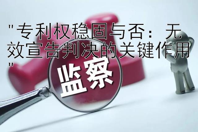 专利权稳固与否：无效宣告判决的关键作用