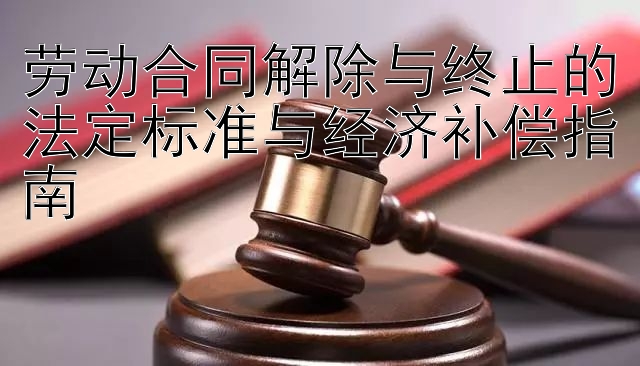 劳动合同解除与终止的法定标准与经济补偿指南