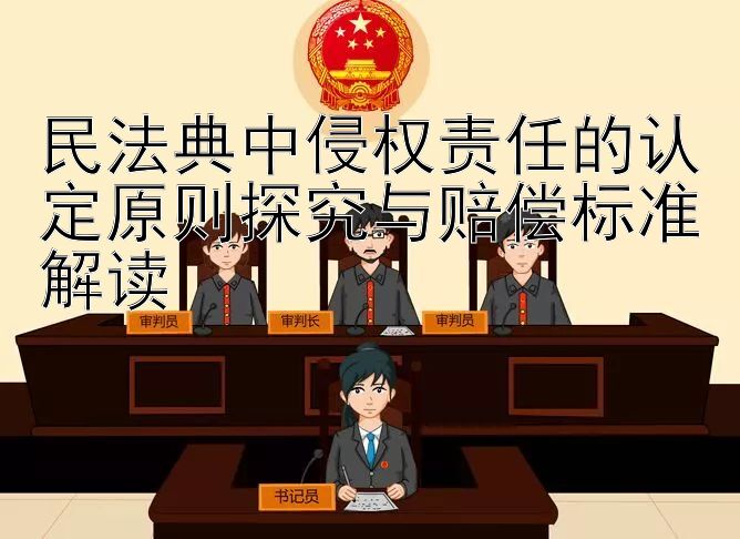 民法典中侵权责任的认定原则探究与赔偿标准解读