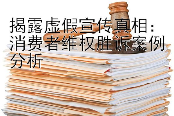 揭露虚假宣传真相：消费者维权胜诉案例分析