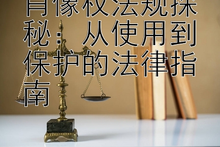 肖像权法规探秘：从使用到保护的法律指南