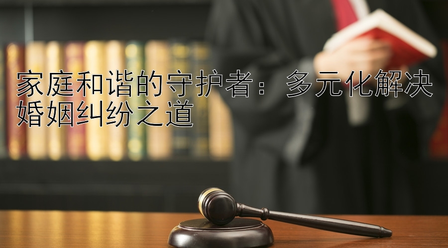 家庭和谐的守护者：多元化解决婚姻纠纷之道