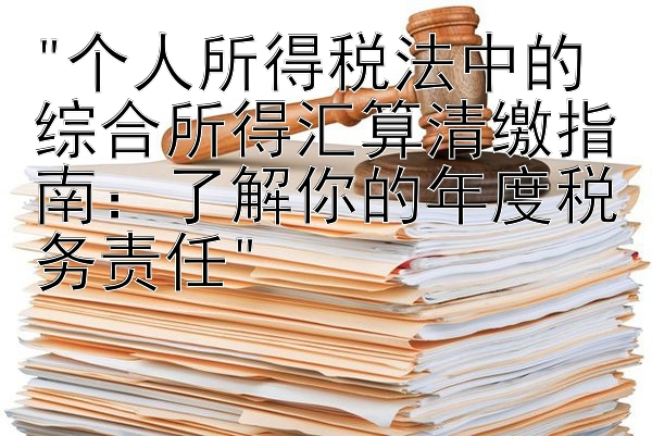 个人所得税法中的综合所得汇算清缴指南：了解你的年度税务责任