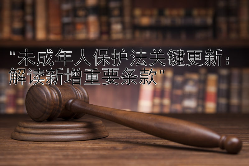 未成年人保护法关键更新：解读新增重要条款