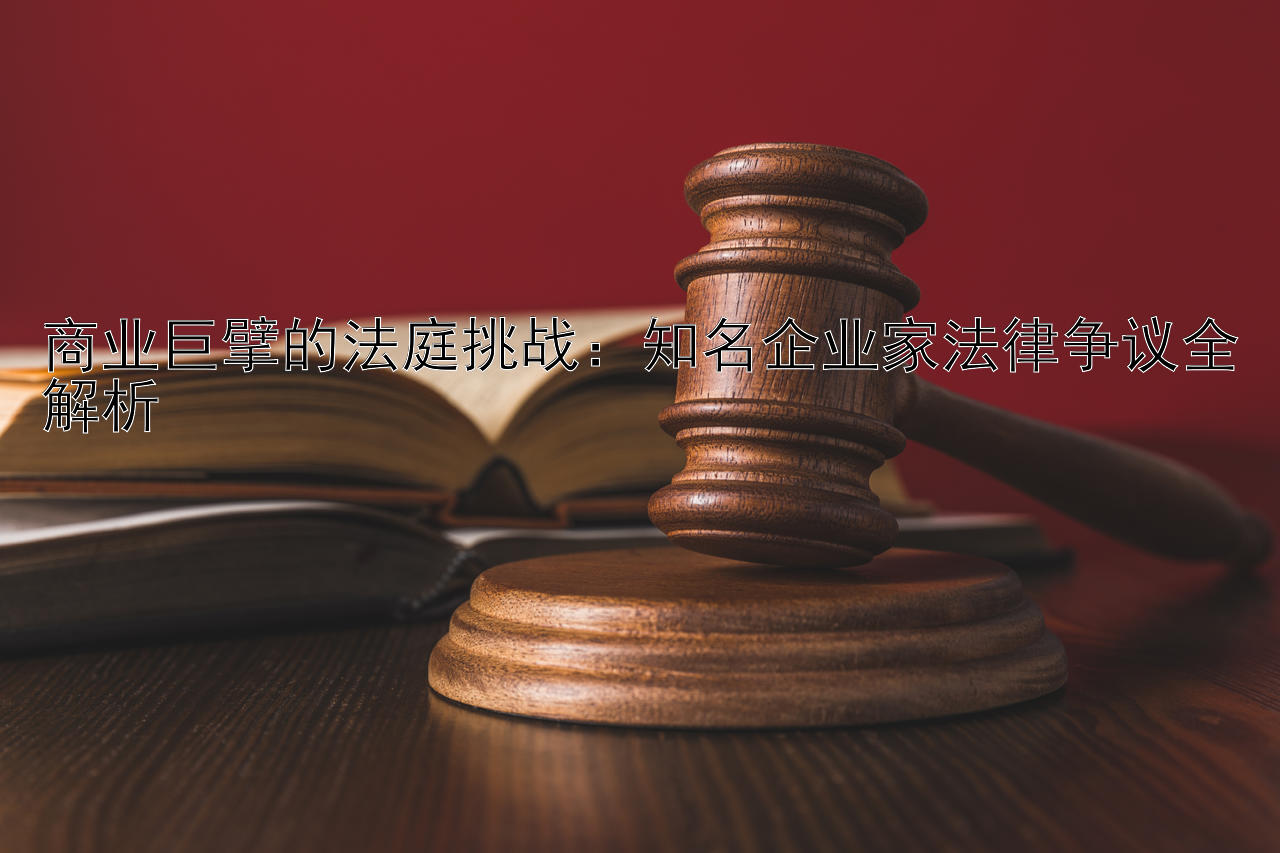 商业巨擘的法庭挑战：知名企业家法律争议全解析