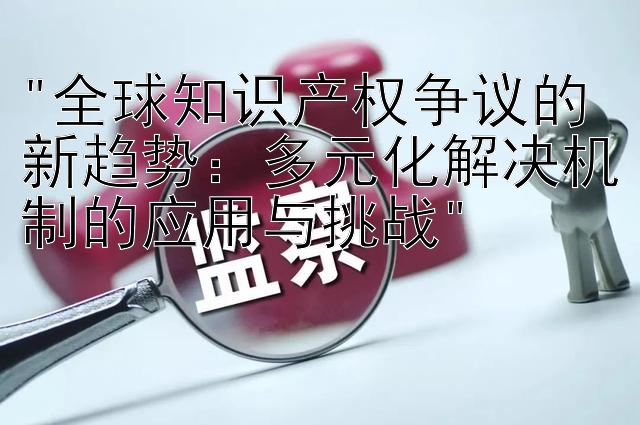 全球知识产权争议的新趋势：多元化解决机制的应用与挑战