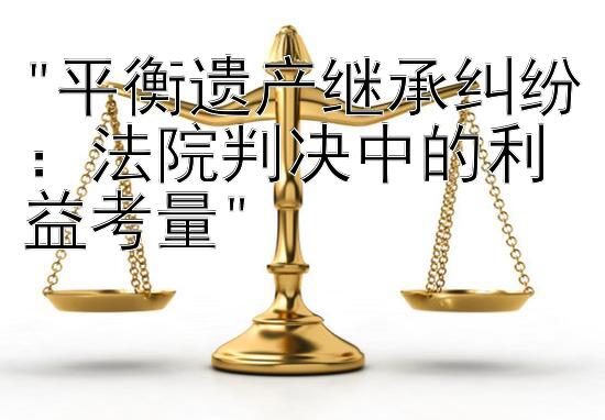 平衡遗产继承纠纷：法院判决中的利益考量