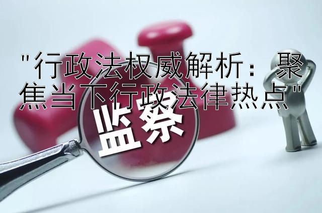 行政法权威解析：聚焦当下行政法律热点