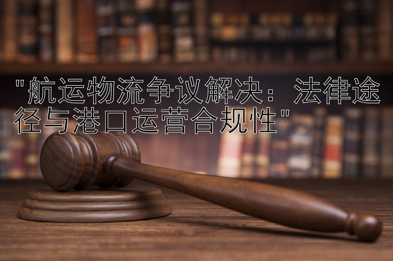 航运物流争议解决：法律途径与港口运营合规性