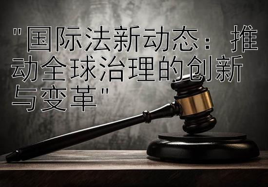 国际法新动态：推动全球治理的创新与变革