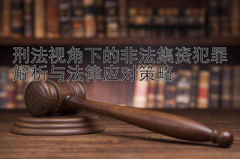 刑法视角下的非法集资犯罪解析与法律应对策略