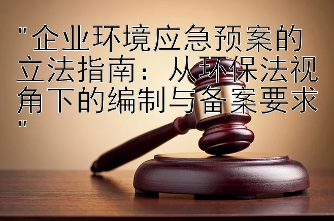 企业环境应急预案的立法指南：从环保法视角下的编制与备案要求