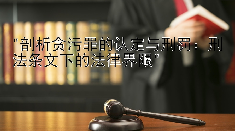 剖析贪污罪的认定与刑罚：刑法条文下的法律界限