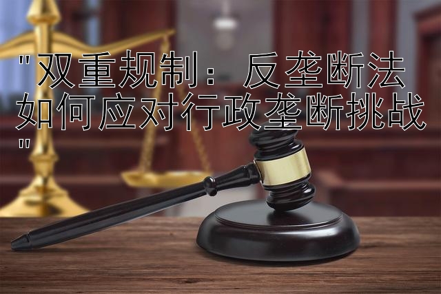 双重规制：反垄断法如何应对行政垄断挑战