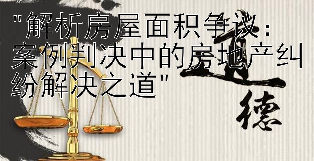 解析房屋面积争议：案例判决中的房地产纠纷解决之道