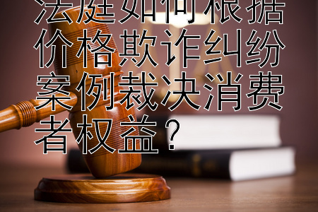 法庭如何根据价格欺诈纠纷案例裁决消费者权益？