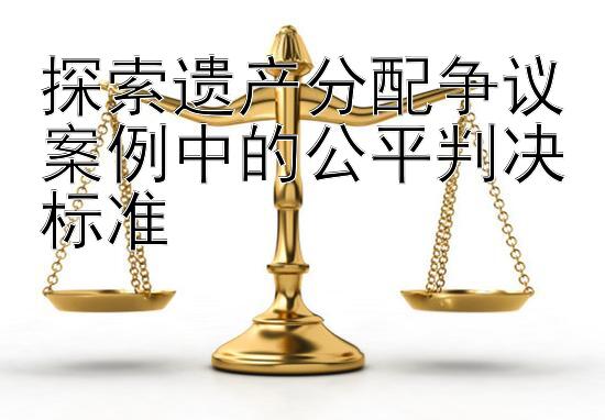 探索遗产分配争议案例中的公平判决标准