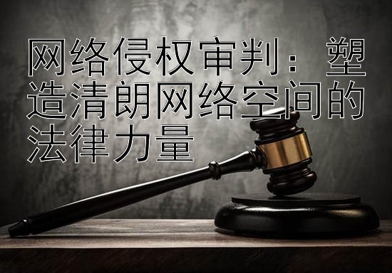 网络侵权审判：塑造清朗网络空间的法律力量