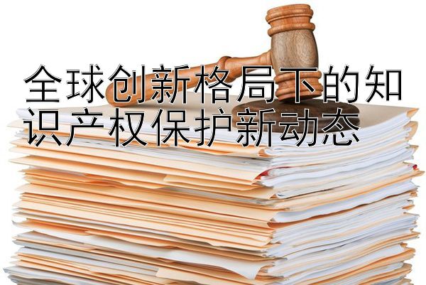 全球创新格局下的知识产权保护新动态