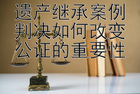 遗产继承案例判决如何改变公证的重要性