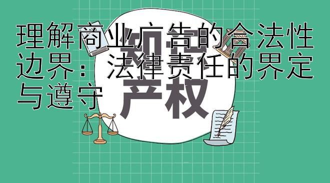 理解商业广告的合法性边界：法律责任的界定与遵守