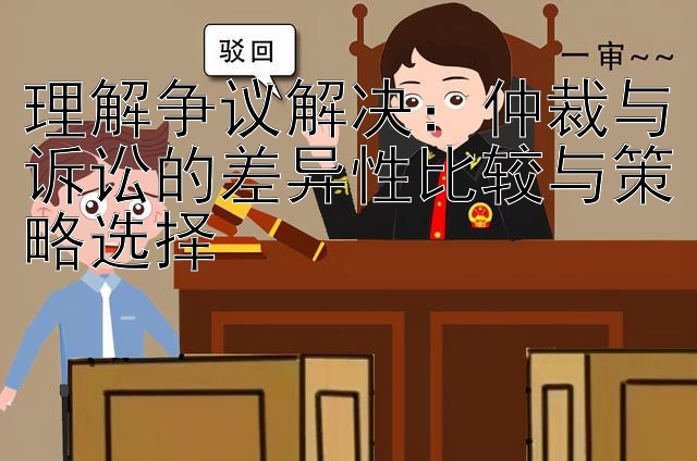 理解争议解决：仲裁与诉讼的差异性比较与策略选择