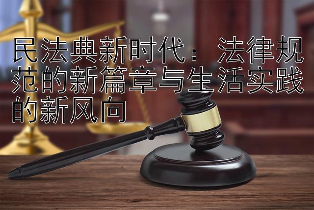 民法典新时代：法律规范的新篇章与生活实践的新风向