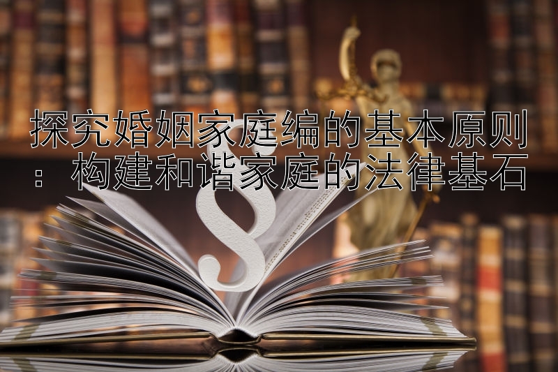 探究婚姻家庭编的基本原则：构建和谐家庭的法律基石