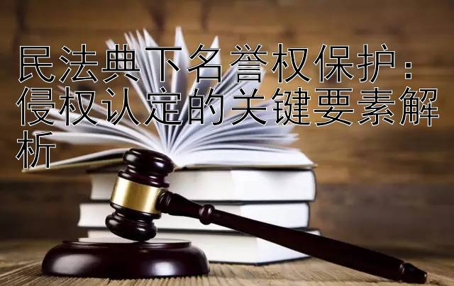 民法典下名誉权保护：侵权认定的关键要素解析