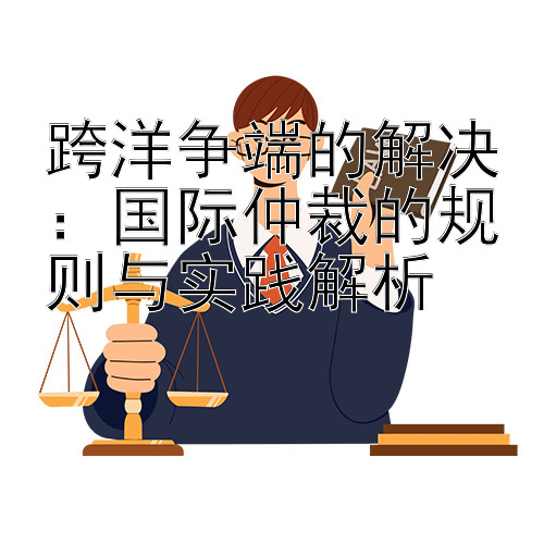 跨洋争端的解决：国际仲裁的规则与实践解析