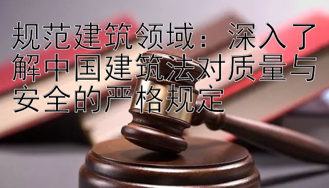 规范建筑领域：深入了解中国建筑法对质量与安全的严格规定