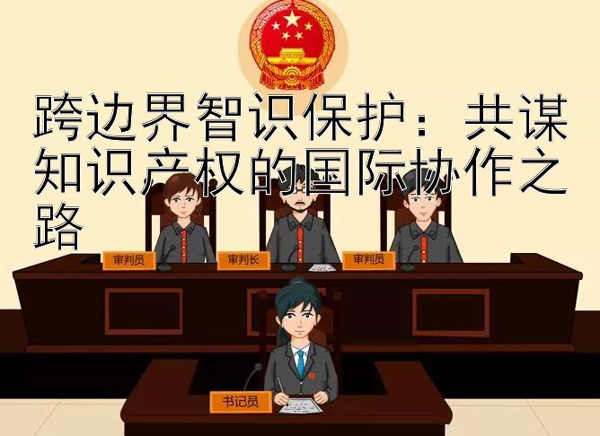 跨边界智识保护：共谋知识产权的国际协作之路