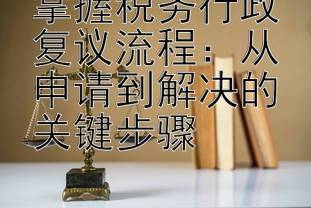 掌握税务行政复议流程：从申请到解决的关键步骤