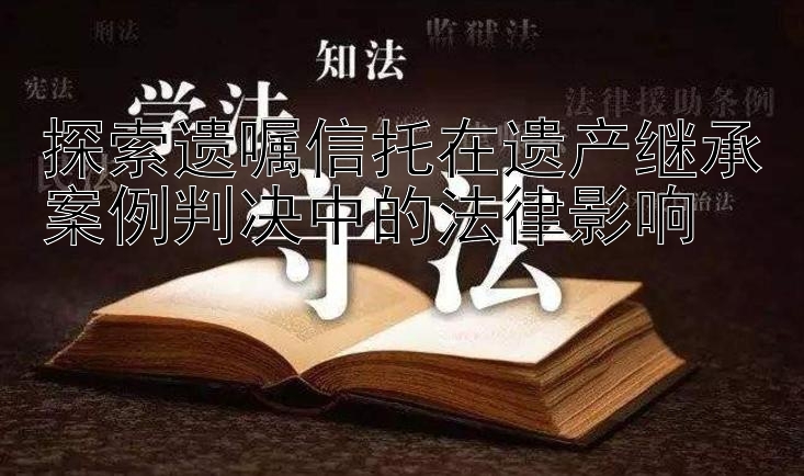 探索遗嘱信托在遗产继承案例判决中的法律影响