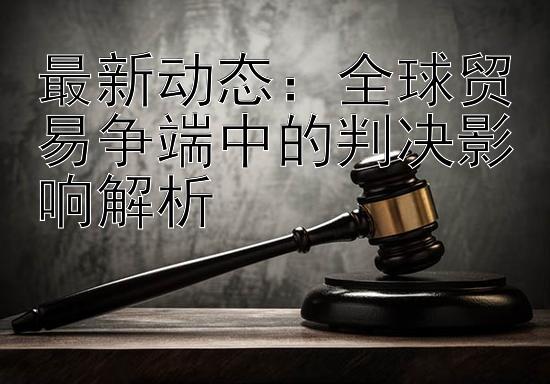 最新动态：全球贸易争端中的判决影响解析