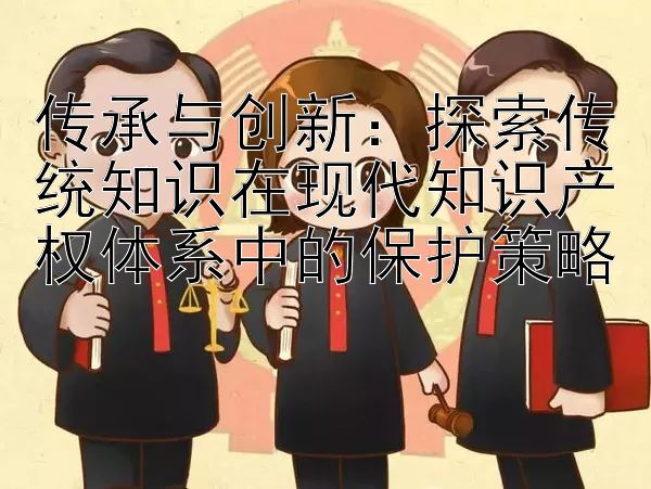 传承与创新：探索传统知识在现代知识产权体系中的保护策略