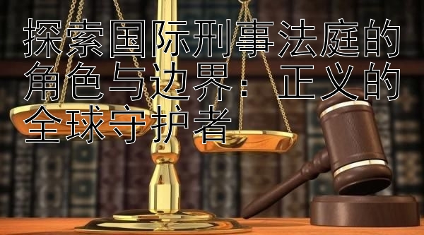 探索国际刑事法庭的角色与边界：正义的全球守护者