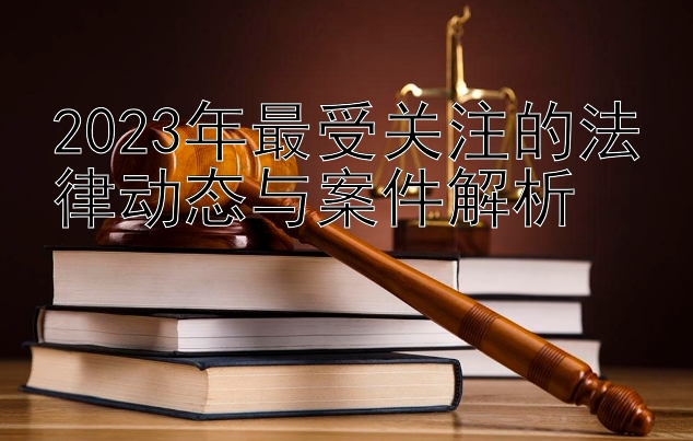 2023年最受关注的法律动态与案件解析