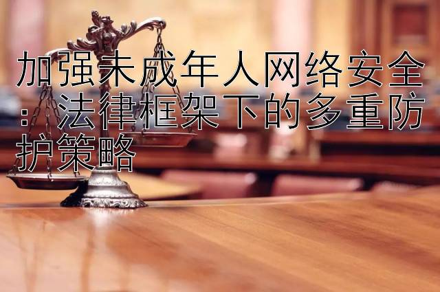 加强未成年人网络安全：法律框架下的多重防护策略