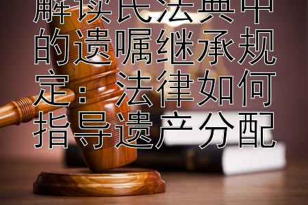 解读民法典中的遗嘱继承规定：法律如何指导遗产分配