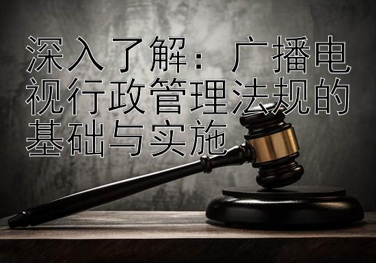 深入了解：广播电视行政管理法规的基础与实施