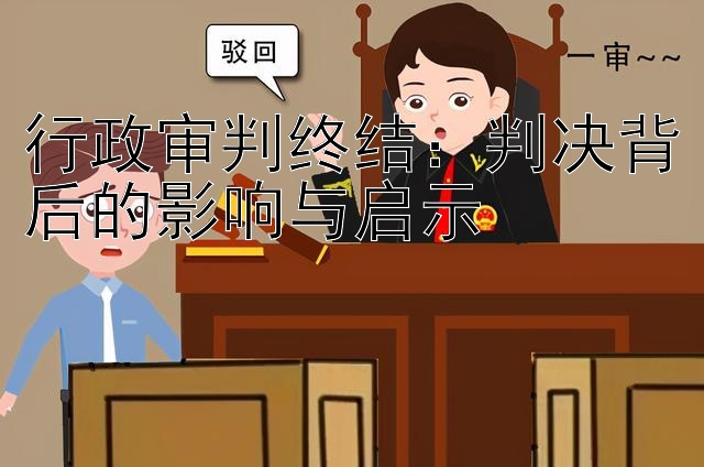 行政审判终结：判决背后的影响与启示