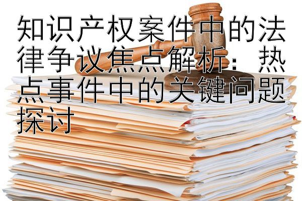 知识产权案件中的法律争议焦点解析：热点事件中的关键问题探讨