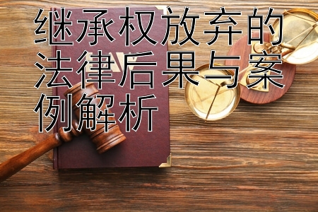 继承权放弃的法律后果与案例解析