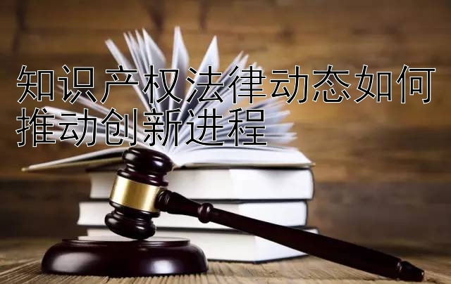 知识产权法律动态如何推动创新进程