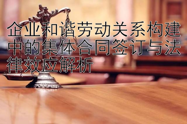 企业和谐劳动关系构建中的集体合同签订与法律效应解析