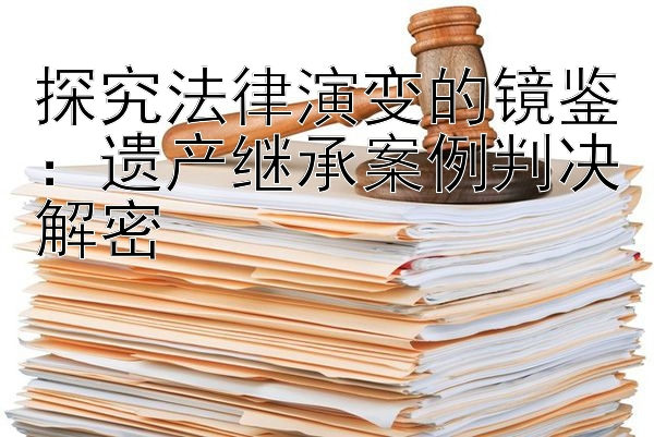 探究法律演变的镜鉴：遗产继承案例判决解密